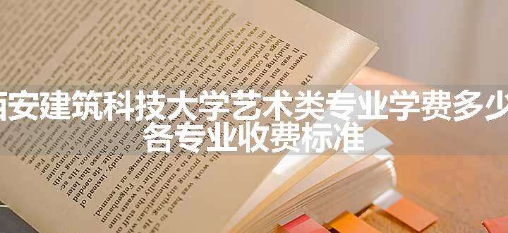 2024西安建筑科技大学艺术类专业学费多少钱一年 各专业收费标准