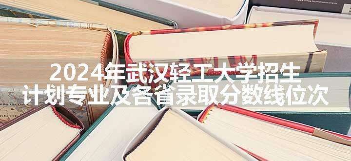 2024年武汉轻工大学招生计划专业及各省录取分数线位次