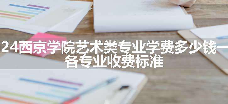 2024西京学院艺术类专业学费多少钱一年 各专业收费标准