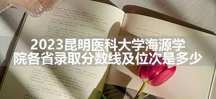 2023昆明医科大学海源学院各省录取分数线及位次是多少