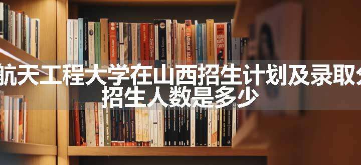 2024航天工程大学在山西招生计划及录取分数线 招生人数是多少