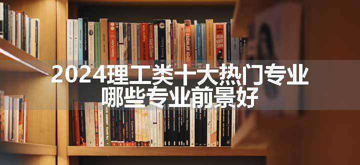 2024理工类十大热门专业 哪些专业前景好