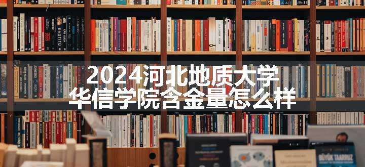 2024河北地质大学华信学院含金量怎么样