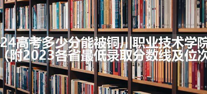 2024高考多少分能被铜川职业技术学院录取（附2023各省最低录取分数线及位次）