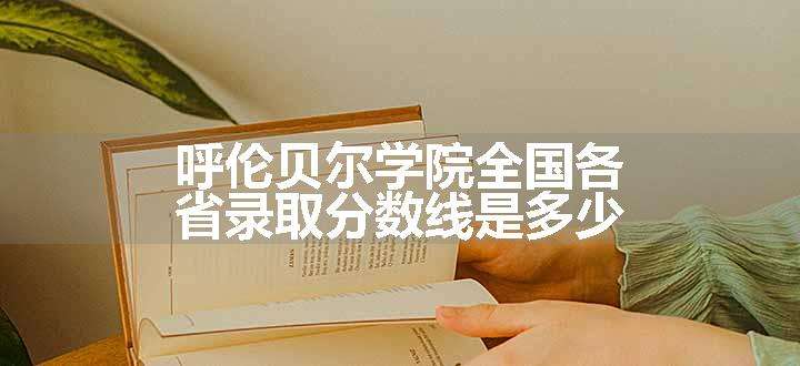 呼伦贝尔学院全国各省录取分数线是多少