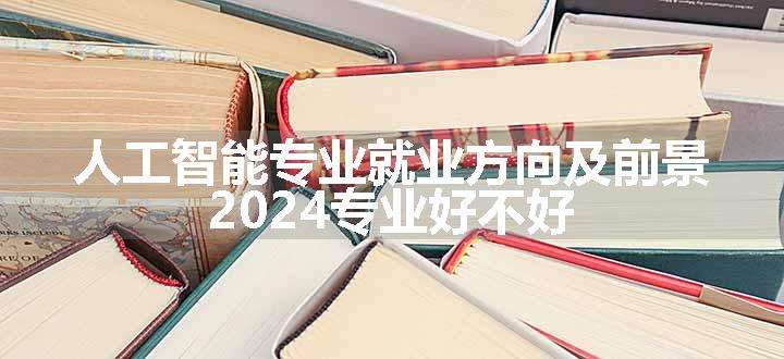 人工智能专业就业方向及前景 2024专业好不好