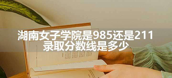 湖南女子学院是985还是211 录取分数线是多少