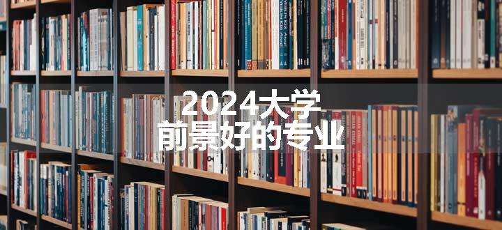 2024大学前景好的专业