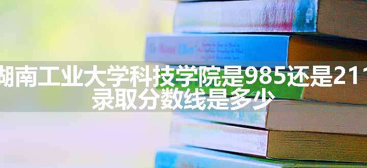 湖南工业大学科技学院是985还是211 录取分数线是多少