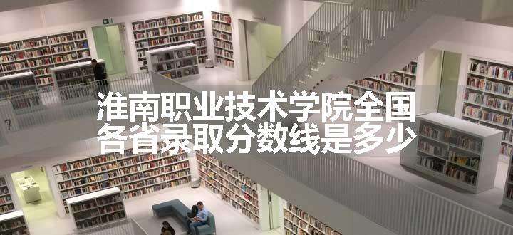 淮南职业技术学院全国各省录取分数线是多少