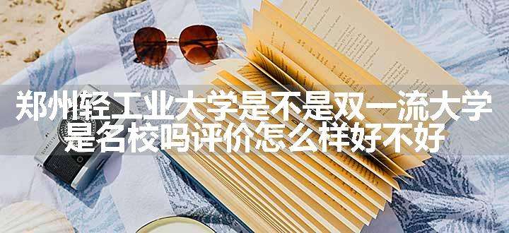 郑州轻工业大学是不是双一流大学 是名校吗评价怎么样好不好