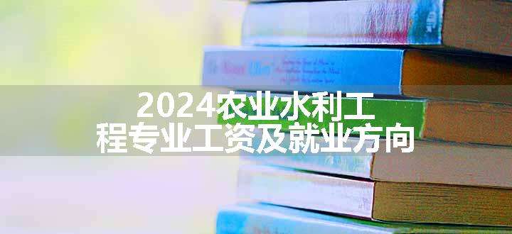 2024农业水利工程专业工资及就业方向