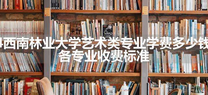 2024西南林业大学艺术类专业学费多少钱一年 各专业收费标准