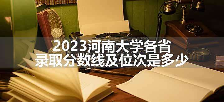 2023河南大学各省录取分数线及位次是多少