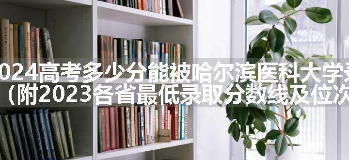 2024高考多少分能被哈尔滨医科大学录取（附2023各省最低录取分数线及位次）