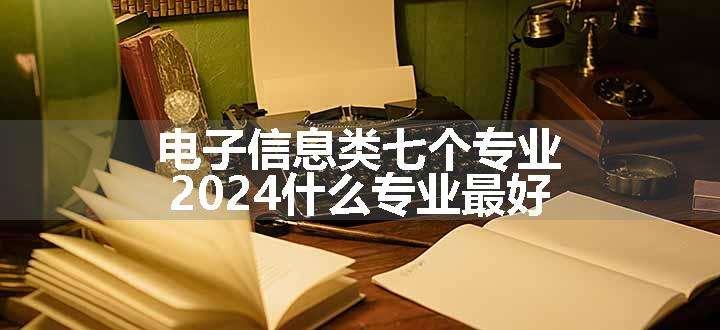 电子信息类七个专业 2024什么专业最好