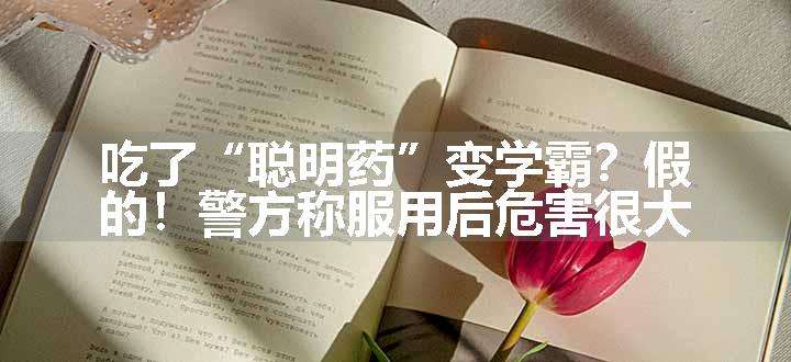 吃了“聪明药”变学霸？假的！警方称服用后危害很大