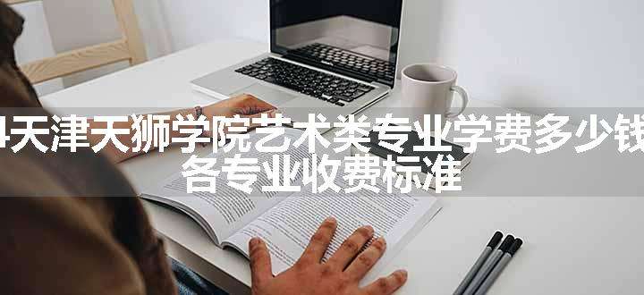 2024天津天狮学院艺术类专业学费多少钱一年 各专业收费标准