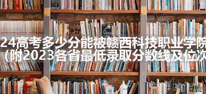 2024高考多少分能被赣西科技职业学院录取（附2023各省最低录取分数线及位次）