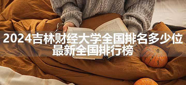 2024吉林财经大学全国排名多少位 最新全国排行榜