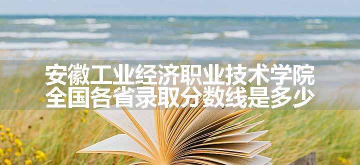 安徽工业经济职业技术学院全国各省录取分数线是多少