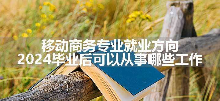 移动商务专业就业方向 2024毕业后可以从事哪些工作