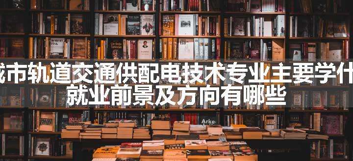 2024城市轨道交通供配电技术专业主要学什么课程 就业前景及方向有哪些