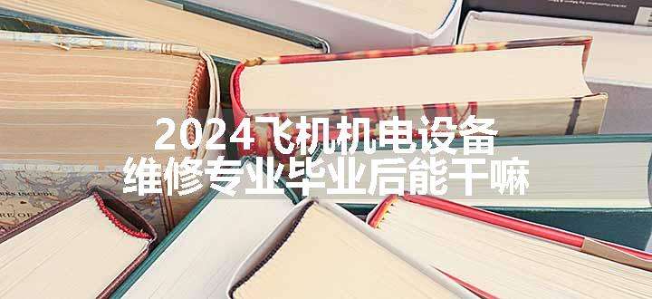 2024飞机机电设备维修专业毕业后能干嘛