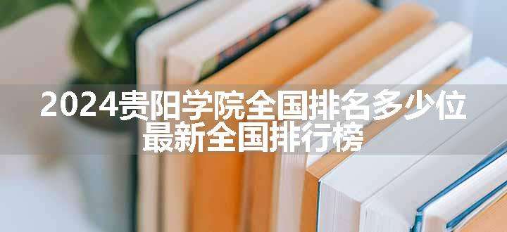 2024贵阳学院全国排名多少位 最新全国排行榜