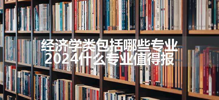 经济学类包括哪些专业 2024什么专业值得报