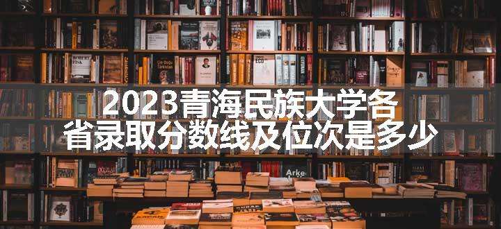 2023青海民族大学各省录取分数线及位次是多少