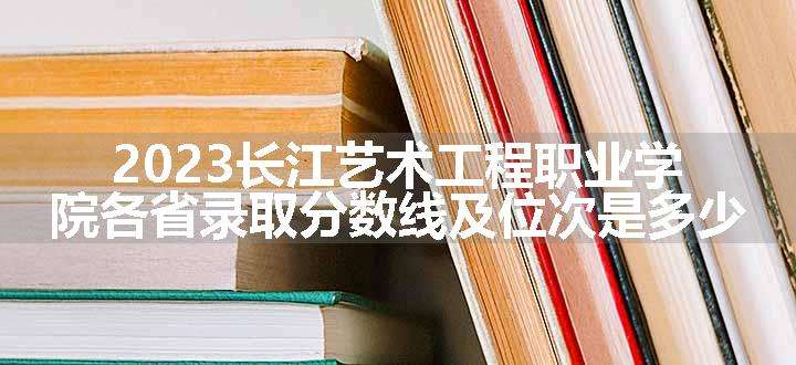 2023长江艺术工程职业学院各省录取分数线及位次是多少