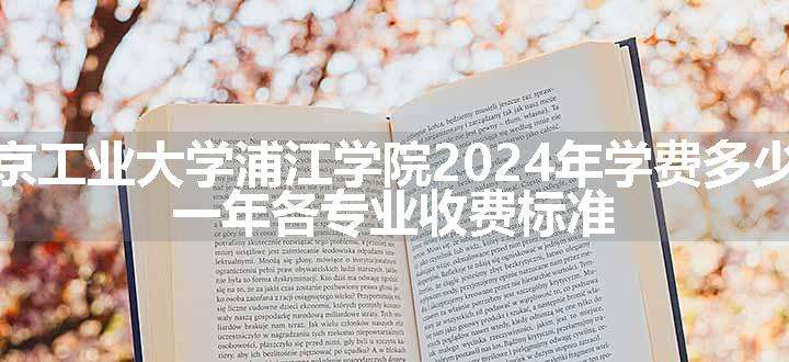 南京工业大学浦江学院2024年学费多少钱 一年各专业收费标准