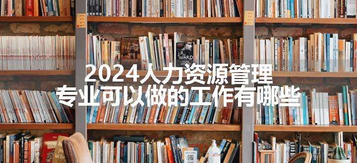 2024人力资源管理专业可以做的工作有哪些