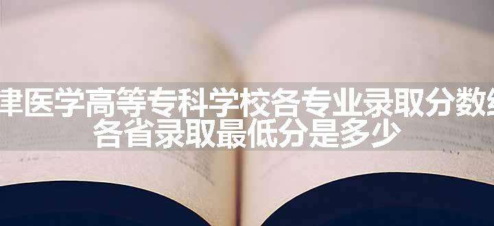 2024天津医学高等专科学校各专业录取分数线及位次 各省录取最低分是多少