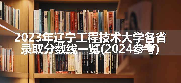 2023年辽宁工程技术大学各省录取分数线一览(2024参考)