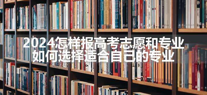 2024怎样报高考志愿和专业 如何选择适合自己的专业