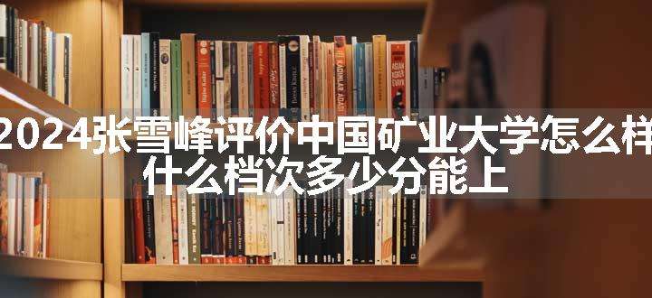 2024张雪峰评价中国矿业大学怎么样 什么档次多少分能上