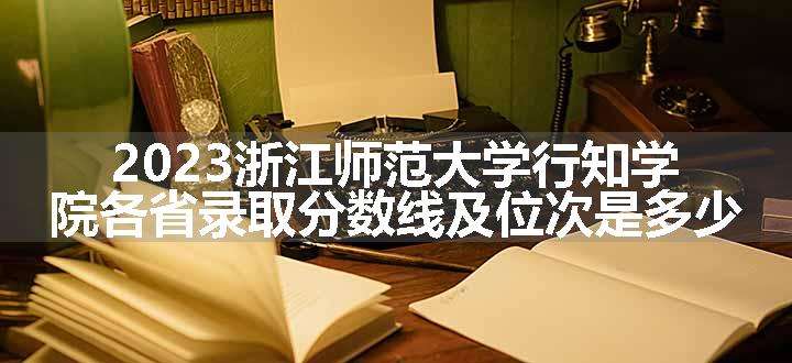 2023浙江师范大学行知学院各省录取分数线及位次是多少