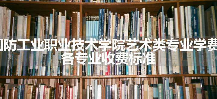 2024陕西国防工业职业技术学院艺术类专业学费多少钱一年 各专业收费标准