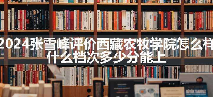 2024张雪峰评价西藏农牧学院怎么样 什么档次多少分能上