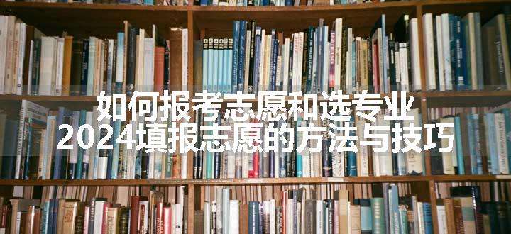 如何报考志愿和选专业 2024填报志愿的方法与技巧