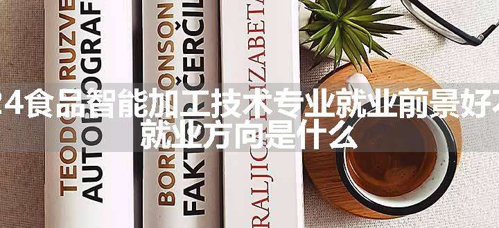 2024食品智能加工技术专业就业前景好不好 就业方向是什么