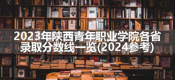 2023年陕西青年职业学院各省录取分数线一览(2024参考)