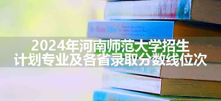 2024年河南师范大学招生计划专业及各省录取分数线位次