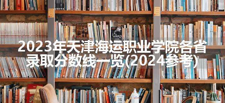 2023年天津海运职业学院各省录取分数线一览(2024参考)