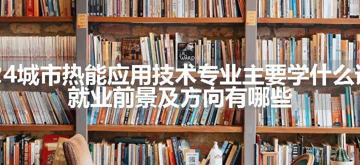 2024城市热能应用技术专业主要学什么课程 就业前景及方向有哪些