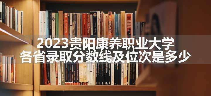 2023贵阳康养职业大学各省录取分数线及位次是多少