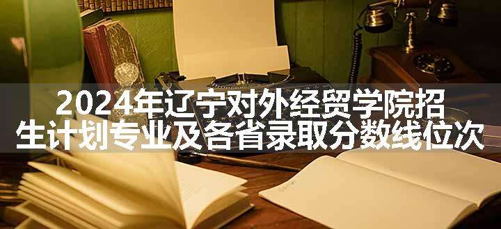 2024年辽宁对外经贸学院招生计划专业及各省录取分数线位次