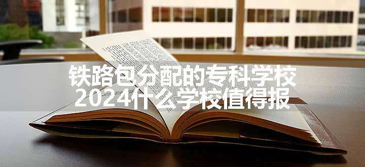 铁路包分配的专科学校 2024什么学校值得报